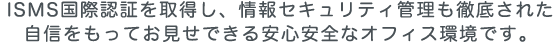 ISMS国際認証を取得し、情報セキュリティ管理も徹底された自信をもってお見せできる安心安全なオフィス環境です。